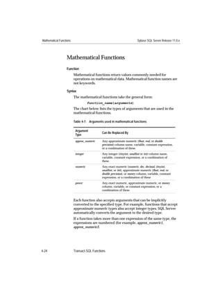 Mathematical Functions                                                 Sybase SQL Server Release 11.0.x




                   Mathematical Functions
                   Function
                         Mathematical functions return values commonly needed for
                         operations on mathematical data. Mathematical function names are
                         not keywords.

                   Syntax
                         The mathematical functions take the general form:
                                    function_name(arguments)
                         The chart below lists the types of arguments that are used in the
                         mathematical functions.

                         Table 4-7: Arguments used in mathematical functions

                          Argument
                                            Can Be Replaced By
                          Type
                          approx_numeric    Any approximate numeric (ﬂoat, real, or double
                                            precision) column name, variable, constant expression,
                                            or a combination of these.
                          integer           Any integer (tinyint, smallint or int) column name,
                                            variable, constant expression, or a combination of
                                            these.
                          numeric           Any exact numeric (numeric, dec, decimal, tinyint,
                                            smallint, or int), approximate numeric (ﬂoat, real, or
                                            double precision), or money column, variable, constant
                                            expression, or a combination of these
                          power             Any exact numeric, approximate numeric, or money
                                            column, variable, or constant expression, or a
                                            combination of these.


                         Each function also accepts arguments that can be implicitly
                         converted to the speciﬁed type. For example, functions that accept
                         approximate numeric types also accept integer types. SQL Server
                         automatically converts the argument to the desired type.
                         If a function takes more than one expression of the same type, the
                         expressions are numbered (for example, approx_numeric1,
                         approx_numeric2.




4-24                     Transact-SQL Functions
 