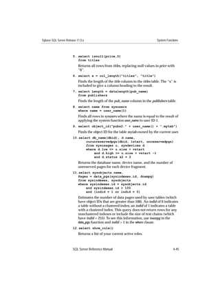 Sybase SQL Server Release 11.0.x                                                 System Functions



                       5. select isnull(price,0)
                          from titles
                           Returns all rows from titles, replacing null values in price with
                           “0”.
                       6. select x = col_length("titles", "title")
                           Finds the length of the title column in the titles table. The “x” is
                           included to give a column heading to the result.
                       7. select Length = datalength(pub_name)
                          from publishers
                           Finds the length of the pub_name column in the publishers table.
                       8. select name from sysusers
                          where name = user_name(1)
                           Finds all rows in sysusers where the name is equal to the result of
                           applying the system function user_name to user ID 1.
                       9. select object_id("pubs2." + user_name() + ".mytab")
                           Finds the object ID for the table mytab owned by the current user.
                       10.select db_name(dbid), d.name,
                              curunreservedpgs(dbid, lstart, unreservedpgs)
                              from sysusages u, sysdevices d
                              where d.low <= u.size + vstart
                                  and d.high >= u.size + vstart -1
                                  and d.status &2 = 2
                           Returns the database name, device name, and the number of
                           unreserved pages for each device fragment.
                       11.select sysobjects.name,
                          Pages = data_pgs(sysindexes.id, doampg)
                          from sysindexes, sysobjects
                          where sysindexes.id = sysobjects.id
                              and sysindexes.id > 100
                              and (indid = 1 or indid = 0)
                           Estimates the number of data pages used by user tables (which
                           have object IDs that are greater than 100). An indid of 0 indicates
                           a table without a clustered index; an indid of 1 indicates a table
                           with a clustered index. This query does not return rows for any
                           nonclustered indexes or include the size of text chains (which
                           have indid = 255). To see this information, use ioampg in the
                           data_pgs function and indid > 1 in the where clause.
                       12.select show_role()
                           Returns a list of your current active roles.



                       SQL Server Reference Manual                                           4-45
 
