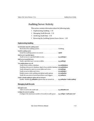 Sybase SQL Server Release 11.0.x                                                                     Auditing Server Activity




                      Auditing Server Activity
                              This section contains information about the following tasks:
                              • Implementing Auditing 1-31
                              • Managing Audit Records 1-31
                              • Archiving Audit Data 1-32
                              • Removing the Auditing System from a Server 1-32


Implementing Auditing

Get information about the auditing system
   Read about the auditing system . . . . . . . . . . . . . . . . . . . . . . . . . . . Auditing
Install the auditing system
   Install the auditing system on a server . . . . . . . . . . . . . . . . . . . . . . . . sybinit
Audit access to specified objects
   Audit access to a speciﬁed table or view . . . . . . . . . . . . . . . . . . . . sp_auditobject
Audit access by specified users
   Audit a speciﬁed user’s access to tables. . . . . . . . . . . . . . . . . . . . . sp_auditlogin
Turn auditing options on or off
   Audit events within a database . . . . . . . . . . . . . . . . . . . . . . . . . . . . sp_auditdatabase
   Auditing references to database objects from another database sp_auditdatabase
   Audit attempts by users to access tables and views. . . . . . . . . . . sp_auditlogin
   Audit access to tables and views. . . . . . . . . . . . . . . . . . . . . . . . . . . sp_auditobject
   Enable system-wide auditing and global audit options . . . . . . . sp_auditoption
   Audit the execution of stored procedures and triggers . . . . . . . . sp_auditsproc
Enable or disable auditing for options that are turned on
   Enable/disable sp_auditoption options that are turned on. . . . . . . sp_auditoption “enable auditing”


Managing Audit Records

Add audit records
   Add a record to the audit trail . . . . . . . . . . . . . . . . . . . . . . . . . . . . . sp_addauditrecord
Configure the server for auditing
   Conﬁgure the maximum number of records in audit queue . . . sp_conﬁgure “audit queue size”




                              SQL Server Reference Manual                                                               1-31
 