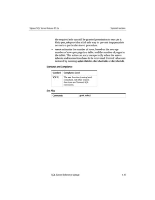 Sybase SQL Server Release 11.0.x                                                 System Functions



                           the required role can still be granted permission to execute it.
                           Only proc_role provides a fail-safe way to prevent inappropriate
                           access to a particular stored procedure.
                       • rowcnt estimates the number of rows, based on the average
                         number of rows per page in a table, and the number of pages in
                         the tablet. This value can vary unexpectedly when the server
                         reboots and transactions have to be recovered. Correct values are
                         restored by running update statistics, dbcc checktable or dbcc checkdb.

                  Standards and Compliance

                        Standard   Compliance Level

                        SQL92      The user function is entry level
                                   compliant. All other system
                                   functions are Transact-SQL
                                   extensions.

                  See Also
                        Commands                     grant, select




                       SQL Server Reference Manual                                           4-47
 