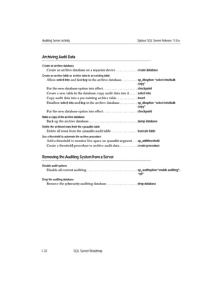 Auditing Server Activity                                                               Sybase SQL Server Release 11.0.x




Archiving Audit Data

Create an archive database
   Create an archive database on a separate device . . . . . . . . . . . . . create database
Create an archive table or archive data to an existing table
   Allow select into and fast bcp in the archive database. . . . . . . . . . sp_dboption “select into/bulk
                                                                                     copy”
   Put the new database option into effect . . . . . . . . . . . . . . . . . . . . . checkpoint
   Create a new table in the database; copy audit data into it . . . . . select into
   Copy audit data into a pre-existing archive table. . . . . . . . . . . . . insert
   Disallow select into and bcp in the archive database . . . . . . . . . . . sp_dboption “select into/bulk
                                                                                     copy”
   Put the new database option into effect . . . . . . . . . . . . . . . . . . . . . checkpoint
Make a copy of the archive database
   Back up the archive database. . . . . . . . . . . . . . . . . . . . . . . . . . . . . . dump database
Delete the archived rows from the sysaudits table
   Delete all rows from the sysaudits audit table . . . . . . . . . . . . . . . . truncate table
Use a threshold to automate the archive procedure
   Add a threshold to monitor free space on sysaudits segment . . . sp_addthreshold
   Create a threshold procedure to archive audit data . . . . . . . . . . . create procedure


Removing the Auditing System from a Server

Disable audit options
   Disable all current auditing . . . . . . . . . . . . . . . . . . . . . . . . . . . . . . . sp_auditoption “enable auditing”,
                                                                                              “off”
Drop the auditing database
   Remove the sybsecurity auditing database . . . . . . . . . . . . . . . . . . . drop database




1-32                       SQL Server Roadmap
 