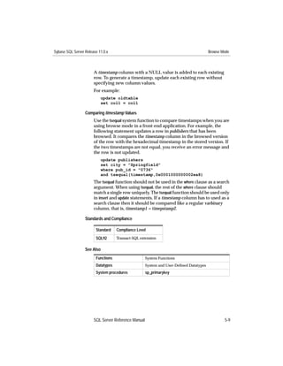 Sybase SQL Server Release 11.0.x                                                        Browse Mode



                       A timestamp column with a NULL value is added to each existing
                       row. To generate a timestamp, update each existing row without
                       specifying new column values.
                       For example:
                           update oldtable
                           set col1 = col1

                  Comparing timestamp Values
                       Use the tsequal system function to compare timestamps when you are
                       using browse mode in a front-end application. For example, the
                       following statement updates a row in publishers that has been
                       browsed. It compares the timestamp column in the browsed version
                       of the row with the hexadecimal timestamp in the stored version. If
                       the two timestamps are not equal, you receive an error message and
                       the row is not updated.
                           update publishers
                           set city = "Springfield"
                           where pub_id = "0736"
                           and tsequal(timestamp,0x0001000000002ea8)
                       The tsequal function should not be used in the where clause as a search
                       argument. When using tsequal, the rest of the where clause should
                       match a single row uniquely. The tsequal function should be used only
                       in insert and update statements. If a timestamp column has to used as a
                       search clause then it should be compared like a regular varbinary
                       column, that is, timestamp1 = timepstamp2.

                  Standards and Compliance

                        Standard    Compliance Level

                        SQL92       Transact-SQL extension


                  See Also
                        Functions                    System Functions
                        Datatypes                    System and User-Deﬁned Datatypes
                        System procedures            sp_primarykey




                       SQL Server Reference Manual                                              5-9
 