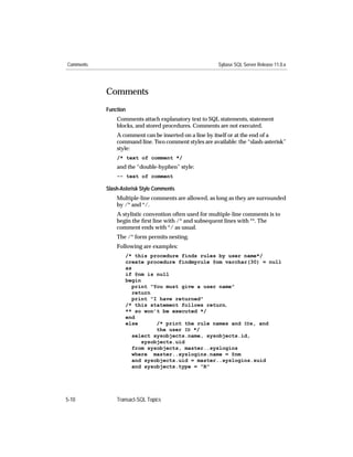 Comments                                               Sybase SQL Server Release 11.0.x




           Comments
           Function
               Comments attach explanatory text to SQL statements, statement
               blocks, and stored procedures. Comments are not executed.
               A comment can be inserted on a line by itself or at the end of a
               command line. Two comment styles are available: the “slash-asterisk”
               style:
               /* text of comment */
               and the “double-hyphen” style:
               -- text of comment

           Slash-Asterisk Style Comments
               Multiple-line comments are allowed, as long as they are surrounded
               by /* and */.
               A stylistic convention often used for multiple-line comments is to
               begin the ﬁrst line with /* and subsequent lines with **. The
               comment ends with */ as usual.
               The /* form permits nesting.
               Following are examples:
                   /* this procedure finds rules by user name*/
                   create procedure findmyrule @nm varchar(30) = null
                   as
                   if @nm is null
                   begin
                      print "You must give a user name"
                      return
                      print "I have returned"
                   /* this statement follows return,
                   ** so won’t be executed */
                   end
                   else       /* print the rule names and IDs, and
                              the user ID */
                      select sysobjects.name, sysobjects.id,
                         sysobjects.uid
                      from sysobjects, master..syslogins
                      where master..syslogins.name = @nm
                      and sysobjects.uid = master..syslogins.suid
                      and sysobjects.type = "R"




5-10           Transact-SQL Topics
 