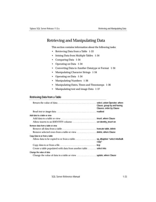 Sybase SQL Server Release 11.0.x                                                           Retrieving and Manipulating Data




                      Retrieving and Manipulating Data
                              This section contains information about the following tasks:
                              • Retrieving Data from a Table 1-33
                              • Joining Data from Multiple Tables 1-34
                              • Comparing Data 1-34
                              • Operating on Data 1-34
                              • Converting Data to Another Datatype or Format 1-34
                              • Manipulating Character Strings 1-34
                              • Operating on Data 1-34
                              • Manipulating Numbers 1-36
                              • Manipulating Dates, Times and Timestamps 1-36
                              • Manipulating text and image Data 1-37


Retrieving Data from a Table
   Return the value of data . . . . . . . . . . . . . . . . . . . . . . . . . . . . . . . . . . select, union Operator, where
                                                                                                 Clause, group by and having
                                                                                                 Clauses, order by Clause
   Read text or image data . . . . . . . . . . . . . . . . . . . . . . . . . . . . . . . . . . . readtext
Add data to a table or view
   Add data to a table or view . . . . . . . . . . . . . . . . . . . . . . . . . . . . . . . insert, where Clause
   Allow inserts to an IDENTITY column . . . . . . . . . . . . . . . . . . . . . set identity_insert on
Remove data from a table or view
   Remove all data from a table . . . . . . . . . . . . . . . . . . . . . . . . . . . . . . truncate table, delete
   Remove selected rows from a table or view . . . . . . . . . . . . . . . . . delete, where Clause
Copy Data to or from a table
   Allow data to be copied to or from a table. . . . . . . . . . . . . . . . . . . sp_dboption “select into/bulk
                                                                                                    copy”
   Copy data to or from a ﬁle . . . . . . . . . . . . . . . . . . . . . . . . . . . . . . . . . . . bcp
   Create a table populated with data from another table . . . . . . . . select into
Change the value of data
   Change the value of data in a table or view . . . . . . . . . . . . . . . . . update, where Clause




                              SQL Server Reference Manual                                                                   1-33
 
