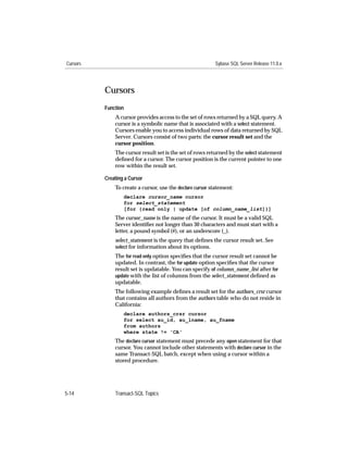 Cursors                                                   Sybase SQL Server Release 11.0.x




          Cursors
          Function
              A cursor provides access to the set of rows returned by a SQL query. A
              cursor is a symbolic name that is associated with a select statement.
              Cursors enable you to access individual rows of data returned by SQL
              Server. Cursors consist of two parts: the cursor result set and the
              cursor position.
              The cursor result set is the set of rows returned by the select statement
              deﬁned for a cursor. The cursor position is the current pointer to one
              row within the result set.

          Creating a Cursor
              To create a cursor, use the declare cursor statement:
                  declare cursor_name cursor
                  for select_statement
                  [for {read only | update [of column_name_list]}]
              The cursor_name is the name of the cursor. It must be a valid SQL
              Server identiﬁer not longer than 30 characters and must start with a
              letter, a pound symbol (#), or an underscore (_).
              select_statement is the query that deﬁnes the cursor result set. See
              select for information about its options.
              The for read only option speciﬁes that the cursor result set cannot be
              updated. In contrast, the for update option speciﬁes that the cursor
              result set is updatable. You can specify of column_name_list after for
              update with the list of columns from the select_statement deﬁned as
              updatable.
              The following example deﬁnes a result set for the authors_crsr cursor
              that contains all authors from the authors table who do not reside in
              California:
                  declare authors_crsr cursor
                  for select au_id, au_lname, au_fname
                  from authors
                  where state != 'CA'
              The declare cursor statement must precede any open statement for that
              cursor. You cannot include other statements with declare cursor in the
              same Transact-SQL batch, except when using a cursor within a
              stored procedure.




5-14          Transact-SQL Topics
 