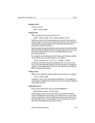 Sybase SQL Server Release 11.0.x                                                         Cursors



                  Opening a Cursor
                       To open a cursor:
                           open cursor_name

                  Fetching a Row
                       After opening a cursor, you can fetch a row:
                           fetch cursor_name [into fetch_target_list]
                       SQL Server moves the cursor position one or more rows down the
                       cursor result set. It retrieves the data from each row of the result set
                       and stores the current position, allowing further fetches until it
                       reaches the end of the result set.
                       into fetch_target_list speciﬁes that the column data returned should be
                       placed into the speciﬁed variables. The fetch_target_list must consist
                       of Transact-SQL parameters or local variables that have been
                       previously declared.
                       For example, after declaring the @id, @lname, and @fname variables,
                       you can fetch rows from the authors_crsr as follows:
                           fetch authors_crsr into @id, @lname, @fname
                       By default, the fetch command only brings back one row at a time.
                       You can use the cursor rows option of the set command to change the
                       number of rows fetch returns. However, this option does not affect a
                       fetch containing an into clause.

                  Closing a Cursor
                       When you are ﬁnished with the result set of a cursor, you can close it:
                           close cursor_name
                       Closing the cursor does not change its deﬁnition. You can open the
                       cursor again, and SQL Server creates a new cursor result set using the
                       same query as before.

                  Deallocating a Cursor
                       If you want to discard the cursor, you must deallocate it:
                           deallocate cursor cursor_name
                       Deallocating a cursor frees up any resources associated with the
                       cursor, including the cursor name. You cannot reuse a cursor name
                       until you deallocate it. If you deallocate an open cursor, SQL Server
                       automatically closes it. Terminating a client connection to a server
                       also closes and deallocates any open cursors.



                       SQL Server Reference Manual                                          5-15
 