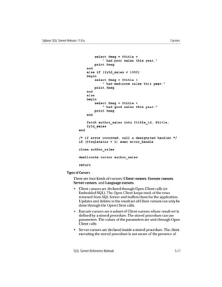 Sybase SQL Server Release 11.0.x                                                     Cursors



                                       select @msg = @title +
                                           " had poor sales this year."
                                       print @msg
                                   end
                                   else if (@ytd_sales < 1000)
                                   begin
                                        select @msg = @title +
                                            " had mediocre sales this year."
                                        print @msg
                                   end
                                   else
                                   begin
                                        select @msg = @title +
                                            " had good sales this year."
                                        print @msg
                                   end

                                   fetch author_sales into @title_id, @title,
                                   @ytd_sales
                           end

                           /* if error occurred, call a designated handler */
                           if (@@sqlstatus = 1) exec error_handle

                           close author_sales

                           deallocate cursor author_sales

                           return

                  Types of Cursors
                       There are four kinds of cursors: Client cursors, Execute cursors,
                       Server cursors, and Language cursors.
                       • Client cursors are declared through Open Client calls (or
                         Embedded SQL). The Open Client keeps track of the rows
                         returned from SQL Server and buffers them for the application.
                         Updates and deletes to the result set of Client cursors can only be
                         done through the Open Client calls.
                       • Execute cursors are a subset of Client cursors whose result set is
                         deﬁned by a stored procedure. The stored procedure can use
                         parameters. The values of the parameters are sent through Open
                         Client calls.
                       • Server cursors are declared inside a stored procedure. The client
                         executing the stored procedure is not aware of the presence of



                       SQL Server Reference Manual                                         5-17
 