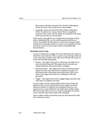 Cursors                                                  Sybase SQL Server Release 11.0.x



                  these cursors. Results returned to the client for a fetch appear
                  exactly the same as the results from a normal select.
              • Language cursors are declared in SQL without using Open
                Client. As with Server cursors, Open Client is completely
                unaware of the cursors and the results are sent back to the client
                in the same format as a normal select.
              Client cursors, through the use of applications using Open Client
              calls or Embedded-SQL, are the most frequently used form of
              cursors. To simplify the discussion of cursors, the examples in this
              manual show Language and Server cursors. For examples of Client
              or Execute cursors, see your Open Client or Embedded-SQL
              documentation.

          Determining a Cursor’s Scope
              A cursor is deﬁned by its scope. The scope determines the region in
              which the cursor is known. Once a cursor’s scope no longer exists, its
              cursor name also no longer exists. SQL Server divides the scope of a
              cursor into the following regions:
              • Session – this region starts when a client logs onto SQL Server
                and ends when it logs off. This region does not include any
                regions deﬁned by stored procedures or triggers.
              • Stored procedure – this region starts when a stored procedure
                begins execution and ends when it completes execution. If a
                stored procedure calls another stored procedure, SQL Server
                starts a new region and treats it as a subregion of the ﬁrst
                procedure.
              • Trigger – this region starts when a trigger begins execution and
                ends when it completes execution.
              A cursor name must be unique within a given scope. Scopes are
              distinct in that a cursor name deﬁned in one region can also be
              deﬁned in another or within its own subregion. However, you
              cannot access a cursor deﬁned in one region from another region.
              SQL Server does allow access to a cursor in subregions if no other
              cursor with that same name exists in the subregion.
              Name conﬂicts within a particular scope are only detected by SQL
              Server during run time.




5-18          Transact-SQL Topics
 