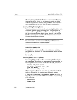 Cursors                                                         Sybase SQL Server Release 11.0.x



                   The table stores speciﬁed with the above cursor does not have any
                   indexes. SQL Server allows the declaration of cursors on tables
                   without unique indexes, but any update or delete in these tables that
                   moves the position of the rows close all cursors on such tables.

               Updating or Deleting Rows Using Cursors
                   You can update and delete rows with cursors using the update or delete
                   statements, but you cannot insert new rows. You can update or
                   delete rows for an updatable cursor. If the cursor is read-only, you
                   can only read the data; you cannot update or delete it. By default,
                   SQL Server attempts to determine whether a cursor is updatable
                   before designating it as read-only.

          ® Note
                   You cannot delete a row from a cursor deﬁned by a select statement
                   containing a join, even if the cursor is updatable.



                   Cautions when Updating a Join
                   If an update to a cursor deﬁned by a select statement containing a
                   join changes the position of the row, the cursor may report incorrect
                   results.
                   For example,

               Determining Whether a Cursor Is Updatable
                   You can explicitly specify whether a cursor is updatable using the
                   read only or update keywords in the declare statement. For example, the
                   following deﬁnes an updatable result set for the pubs_crsr cursor:
                       declare pubs_crsr cursor
                       for select pub_name, city, state
                       from publishers
                       for update of city, state
                   This example includes all the rows from the publishers table, but it
                   explicitly deﬁnes only the city and state columns for update.
                   If you do not explicitly specify for read only or for update, the cursor is
                   implicitly updatable when the select statement does not contain any
                   of the following:
                   • distinct option
                   • group by clause



5-20               Transact-SQL Topics
 