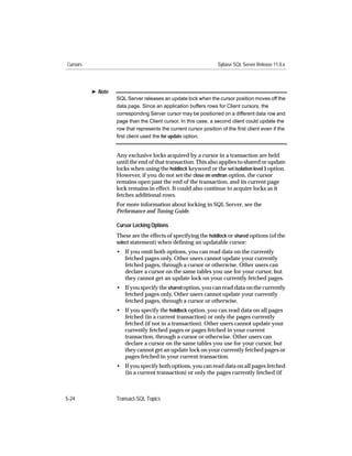 Cursors                                                          Sybase SQL Server Release 11.0.x




          ® Note
                   SQL Server releases an update lock when the cursor position moves off the
                   data page. Since an application buffers rows for Client cursors, the
                   corresponding Server cursor may be positioned on a different data row and
                   page than the Client cursor. In this case, a second client could update the
                   row that represents the current cursor position of the ﬁrst client even if the
                   ﬁrst client used the for update option.


                   Any exclusive locks acquired by a cursor in a transaction are held
                   until the end of that transaction. This also applies to shared or update
                   locks when using the holdlock keyword or the set isolation level 3 option.
                   However, if you do not set the close on endtran option, the cursor
                   remains open past the end of the transaction, and its current page
                   lock remains in effect. It could also continue to acquire locks as it
                   fetches additional rows.
                   For more information about locking in SQL Server, see the
                   Performance and Tuning Guide.

                   Cursor Locking Options
                   These are the effects of specifying the holdlock or shared options (of the
                   select statement) when deﬁning an updatable cursor:
                   • If you omit both options, you can read data on the currently
                     fetched pages only. Other users cannot update your currently
                     fetched pages, through a cursor or otherwise. Other users can
                     declare a cursor on the same tables you use for your cursor, but
                     they cannot get an update lock on your currently fetched pages.
                   • If you specify the shared option, you can read data on the currently
                     fetched pages only. Other users cannot update your currently
                     fetched pages, through a cursor or otherwise.
                   • If you specify the holdlock option, you can read data on all pages
                     fetched (in a current transaction) or only the pages currently
                     fetched (if not in a transaction). Other users cannot update your
                     currently fetched pages or pages fetched in your current
                     transaction, through a cursor or otherwise. Other users can
                     declare a cursor on the same tables you use for your cursor, but
                     they cannot get an update lock on your currently fetched pages or
                     pages fetched in your current transaction.
                   • If you specify both options, you can read data on all pages fetched
                     (in a current transaction) or only the pages currently fetched (if



5-24               Transact-SQL Topics
 