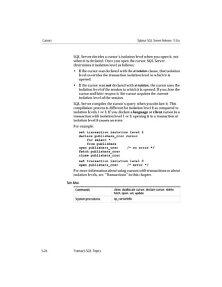 Cursors                                                     Sybase SQL Server Release 11.0.x



              SQL Server decides a cursor’s isolation level when you open it, not
              when it is declared. Once you open the cursor, SQL Server
              determines it isolation level as follows:
              • If the cursor was declared with the at isolation clause, that isolation
                level overrides the transaction isolation level in which it is
                opened.
              • If the cursor was not declared with at isolation, the cursor uses the
                isolation level of the session in which it is opened. If you close the
                cursor and later reopen it, the cursor acquires the current
                isolation level of the session.
              SQL Server compiles the cursor’s query when you declare it. This
              compilation process is different for isolation level 0 as compared to
              isolation levels 1 or 3. If you declare a language or client cursor in a
              transaction with isolation level 1 or 3, opening it in a transaction at
              isolation level 0 causes an error.
              For example:
                 set transaction isolation level 1
                 declare publishers_crsr cursor
                     for select *
                     from publishers
                 open publishers_crsr     /* no error */
                 fetch publishers_crsr
                 close publishers_crsr
                 set transaction isolation level 0
                 open publishers_crsr     /* error */
              For more information about using cursors with transactions or about
              isolation levels, see “Transactions” in this chapter.

          See Also
               Commands                  close, deallocate cursor, declare cursor, delete,
                                         fetch, open, set, update
               System procedures         sp_cursorinfo




5-26          Transact-SQL Topics
 