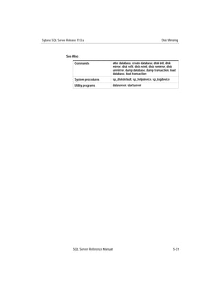 Sybase SQL Server Release 11.0.x                                                            Disk Mirroring



                  See Also
                        Commands                     alter database, create database, disk init, disk
                                                     mirror, disk reﬁt, disk reinit, disk remirror, disk
                                                     unmirror, dump database, dump transaction, load
                                                     database, load transaction
                        System procedures            sp_diskdefault, sp_helpdevice, sp_logdevice
                        Utility programs             dataserver, startserver




                       SQL Server Reference Manual                                                    5-31
 