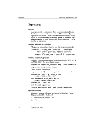 Expressions                                                 Sybase SQL Server Release 11.0.x




              Expressions
              Function
                  An expression is a combination of one or more constants, literals,
                  functions, column identiﬁers and/or variables, separated by
                  operators, that returns a single value. Expressions can be of several
                  types, including arithmetic, relational, logical (or Boolean), and
                  character string. In some Transact-SQL clauses, a subquery can be
                  used in an expression.

              Arithmetic and Character Expressions
                  The general pattern for arithmetic and character expressions is:
                  {constant | column_name | function | (subquery)}
                         [{arithmetic_operator | bitwise_operator |
                          string_operator | comparison_operator }
                     {constant | column_name | function | (subquery)}]...

              Relational and Logical Expressions
                  A logical expression or relational expression returns TRUE, FALSE,
                  or UNKNOWN. The general patterns are:
                  expression comparison_operator [any | all] expression
                  expression [not] in expression
                  [not]exists expression
                  expression [not] between expression and expression
                  expression [not] like "match_string"
                     [escape "escape_character"]
                  not expression like “match_string”
                     [escape "escape_character"]
                  expression is [not] null
                  not logical_expression
                  logical_expression {and | or} logical_expression

              Operator Precedence
                  Operators have the following precedence levels, where 1 is the
                  highest level and 6 is the lowest:
                  1. unary (single argument) - + ~
                  2. * / %



5-32              Transact-SQL Topics
 