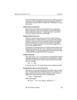 Sybase SQL Server Release 11.0.x                                                       Expressions



                       The result UNKNOWN indicates that one or more of the expressions
                       evaluates to NULL, and that the result of the operation cannot be
                       determined to be either TRUE or FALSE. See “Null Values” for more
                       information.

                  Using Parentheses in Expressions
                       Parentheses can be used to group the elements in an expression.
                       When “expression” is given as a variable in a syntax statement, a
                       simple expression is assumed. “Logical expression” is speciﬁed
                       when only a logical expression is acceptable.

                  Comparing Character Expressions
                       Character constant expressions are treated as varchar. If they are
                       compared with non-varchar variables or column data, the datatype
                       precedence rules are used in the comparison (that is, the datatype
                       with lower precedence is converted to the datatype with higher
                       precedence). If implicit datatype conversion is not supported, you
                       must use the convert function.
                       Comparison of a char expression to a varchar expression follows the
                       datatype precedence rule; the “lower” datatype is converted to the
                       “higher” datatype. All varchar expressions are converted to char (that
                       is, trailing blanks are appended) for the comparison.

                  Using the Empty String
                       The empty string (“”) or (‘’) is interpreted as a single blank in insert or
                       assignment statements on varchar data. In concatenation of varchar,
                       char, nchar, nvarchar data, the empty string is interpreted as a single
                       space; for example:
                           "abc" + "" + "def"
                       is stored as “abc def”. The empty string is never evaluated as NULL.

                  Including Quotation Marks in Character Expressions
                       There are two ways to specify literal quotes within a char or varchar
                       entry. The ﬁrst method is to double the quotes. For example, if you
                       begin a character entry with a single quote but want to include a
                       single quote as part of the entry, use two single quotes:
                           'I don''t understand.'
                       With double quotes:
                           "He said, ""It’s not really confusing."""




                       SQL Server Reference Manual                                            5-39
 
