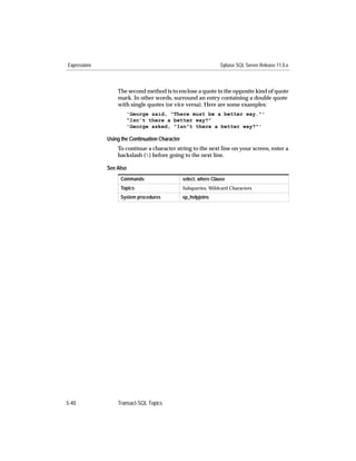 Expressions                                                       Sybase SQL Server Release 11.0.x



                  The second method is to enclose a quote in the opposite kind of quote
                  mark. In other words, surround an entry containing a double quote
                  with single quotes (or vice versa). Here are some examples:
                      'George said, "There must be a better way."'
                      "Isn’t there a better way?"
                      'George asked, "Isn”t there a better way?"'

              Using the Continuation Character
                  To continue a character string to the next line on your screen, enter a
                  backslash () before going to the next line.

              See Also
                   Commands                      select, where Clause
                   Topics                        Subqueries, Wildcard Characters
                   System procedures             sp_helpjoins




5-40              Transact-SQL Topics
 