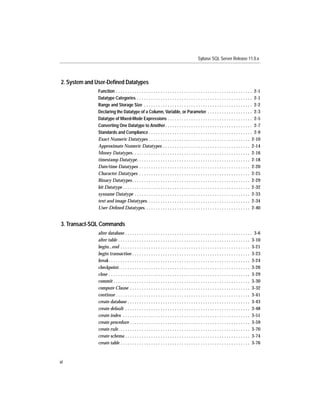 Sybase SQL Server Release 11.0.x




2. System and User-Deﬁned Datatypes
              Function . . . . . . . . . . . . . . . . . . . . . . . . . . . . . . . . . . . . . . . . . . . . . . . . . . . . . . . . . . 2-1
              Datatype Categories . . . . . . . . . . . . . . . . . . . . . . . . . . . . . . . . . . . . . . . . . . . . . . . . . 2-1
              Range and Storage Size . . . . . . . . . . . . . . . . . . . . . . . . . . . . . . . . . . . . . . . . . . . . . . 2-2
              Declaring the Datatype of a Column, Variable, or Parameter . . . . . . . . . . . . . . . . . . . 2-3
              Datatype of Mixed-Mode Expressions . . . . . . . . . . . . . . . . . . . . . . . . . . . . . . . . . . . . 2-5
              Converting One Datatype to Another . . . . . . . . . . . . . . . . . . . . . . . . . . . . . . . . . . . . . 2-7
              Standards and Compliance . . . . . . . . . . . . . . . . . . . . . . . . . . . . . . . . . . . . . . . . . . . . 2-9
              Exact Numeric Datatypes . . . . . . . . . . . . . . . . . . . . . . . . . . . . . . . . . . . . . . . . . . . 2-10
              Approximate Numeric Datatypes . . . . . . . . . . . . . . . . . . . . . . . . . . . . . . . . . . . . . 2-14
              Money Datatypes. . . . . . . . . . . . . . . . . . . . . . . . . . . . . . . . . . . . . . . . . . . . . . . . . . 2-16
              timestamp Datatype. . . . . . . . . . . . . . . . . . . . . . . . . . . . . . . . . . . . . . . . . . . . . . . . 2-18
              Date/time Datatypes . . . . . . . . . . . . . . . . . . . . . . . . . . . . . . . . . . . . . . . . . . . . . . . 2-20
              Character Datatypes . . . . . . . . . . . . . . . . . . . . . . . . . . . . . . . . . . . . . . . . . . . . . . . 2-25
              Binary Datatypes . . . . . . . . . . . . . . . . . . . . . . . . . . . . . . . . . . . . . . . . . . . . . . . . . . 2-29
              bit Datatype . . . . . . . . . . . . . . . . . . . . . . . . . . . . . . . . . . . . . . . . . . . . . . . . . . . . . . 2-32
              sysname Datatype . . . . . . . . . . . . . . . . . . . . . . . . . . . . . . . . . . . . . . . . . . . . . . . . . 2-33
              text and image Datatypes. . . . . . . . . . . . . . . . . . . . . . . . . . . . . . . . . . . . . . . . . . . . 2-34
              User-Deﬁned Datatypes. . . . . . . . . . . . . . . . . . . . . . . . . . . . . . . . . . . . . . . . . . . . . 2-40


3. Transact-SQL Commands
              alter database . . . . . . . . . . . . . . . . . . . . . . . . . . . . . . . . . . . . . . . . . . . . . . . . . . . . . . 3-6
              alter table . . . . . . . . . . . . . . . . . . . . . . . . . . . . . . . . . . . . . . . . . . . . . . . . . . . . . . . . 3-10
              begin...end . . . . . . . . . . . . . . . . . . . . . . . . . . . . . . . . . . . . . . . . . . . . . . . . . . . . . . . 3-21
              begin transaction . . . . . . . . . . . . . . . . . . . . . . . . . . . . . . . . . . . . . . . . . . . . . . . . . . 3-23
              break . . . . . . . . . . . . . . . . . . . . . . . . . . . . . . . . . . . . . . . . . . . . . . . . . . . . . . . . . . . . 3-24
              checkpoint. . . . . . . . . . . . . . . . . . . . . . . . . . . . . . . . . . . . . . . . . . . . . . . . . . . . . . . . 3-26
              close . . . . . . . . . . . . . . . . . . . . . . . . . . . . . . . . . . . . . . . . . . . . . . . . . . . . . . . . . . . . 3-29
              commit . . . . . . . . . . . . . . . . . . . . . . . . . . . . . . . . . . . . . . . . . . . . . . . . . . . . . . . . . . 3-30
              compute Clause . . . . . . . . . . . . . . . . . . . . . . . . . . . . . . . . . . . . . . . . . . . . . . . . . . . 3-32
              continue . . . . . . . . . . . . . . . . . . . . . . . . . . . . . . . . . . . . . . . . . . . . . . . . . . . . . . . . . 3-41
              create database . . . . . . . . . . . . . . . . . . . . . . . . . . . . . . . . . . . . . . . . . . . . . . . . . . . . 3-43
              create default . . . . . . . . . . . . . . . . . . . . . . . . . . . . . . . . . . . . . . . . . . . . . . . . . . . . . 3-48
              create index . . . . . . . . . . . . . . . . . . . . . . . . . . . . . . . . . . . . . . . . . . . . . . . . . . . . . . 3-51
              create procedure . . . . . . . . . . . . . . . . . . . . . . . . . . . . . . . . . . . . . . . . . . . . . . . . . . . 3-59
              create rule. . . . . . . . . . . . . . . . . . . . . . . . . . . . . . . . . . . . . . . . . . . . . . . . . . . . . . . . 3-70
              create schema . . . . . . . . . . . . . . . . . . . . . . . . . . . . . . . . . . . . . . . . . . . . . . . . . . . . . 3-74
              create table . . . . . . . . . . . . . . . . . . . . . . . . . . . . . . . . . . . . . . . . . . . . . . . . . . . . . . . 3-76



vi
 
