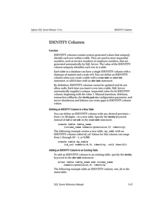 Sybase SQL Server Release 11.0.x                                               IDENTITY Columns




                  IDENTITY Columns
                  Function
                       IDENTITY columns contain system-generated values that uniquely
                       identify each row within a table. They are used to store sequential
                       numbers, such as invoice numbers or employee numbers, that are
                       generated automatically by SQL Server. The value of the IDENTITY
                       column uniquely identiﬁes each row in a table.
                       Each table in a database can have a single IDENTITY column with a
                       datatype of numeric and a scale of 0. You can deﬁne an IDENTITY
                       column when you create a table with a create table or select into
                       statement, or add it later with an alter table statement.
                       By deﬁnition, IDENTITY columns cannot be updated and do not
                       allow nulls. Each time you insert a row into a table, SQL Server
                       automatically supplies a unique, sequential value for its IDENTITY
                       column, beginning with the value 1. Manual insertions, deletions,
                       transaction rollbacks, the identity grab size conﬁguration parameter, and
                       server shutdowns and failures can create gaps in IDENTITY column
                       values.

                  Deﬁning an IDENTITY Column in a New Table
                       You can deﬁne an IDENTITY column with any desired precision—
                       from 1 to 38 digits—in a new table. Specify the identity keyword,
                       instead of null or not null, in the create table statement:
                           create table table_name
                               (column_name numeric(precision,0) identity)
                       The following example creates a new table, my_table, with an
                       IDENTITY column called id_col. Values for this column can range
                       from 1 through 10 4 - 1, or 9,999:
                           create table my_table
                               (id_col numeric(4,0) identity, col2 char(5))

                  Adding an IDENTITY Column to an Existing Table
                       To add an IDENTITY column to an existing table, specify the identity
                       keyword in the alter table statement:
                           alter table table_name add column_name
                               numeric(precision,0) identity
                       The following example adds an IDENTITY column, row_id, to the
                       stores table:



                       SQL Server Reference Manual                                          5-47
 