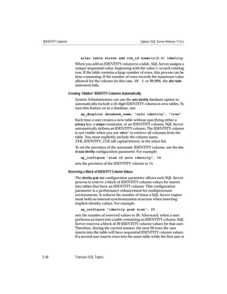 IDENTITY Columns                                                   Sybase SQL Server Release 11.0.x



                           alter table stores add row_id numeric(5,0) identity
                       When you add an IDENTITY column to a table, SQL Server assigns a
                       unique sequential value, beginning with the value 1, to each existing
                       row. If the table contains a large number of rows, this process can be
                       time consuming. If the number of rows exceeds the maximum value
                       allowed for the column (in this case, 105 - 1, or 99,999), the alter table
                       statement fails.

                   Creating “Hidden” IDENTITY Columns Automatically
                       System Administrators can use the auto identity database option to
                       automatically include a 10-digit IDENTITY column in new tables. To
                       turn this feature on in a database, use:
                           sp_dboption database_name, "auto identity", "true"
                       Each time a user creates a new table without specifying either a
                       primary key, a unique constraint, or an IDENTITY column, SQL Server
                       automatically deﬁnes an IDENTITY column. The IDENTITY column
                       is not visible when you use select * to retrieve all columns from the
                       table. You must explicitly include the column name,
                       SYB_IDENTITY_COL (all capital letters), in the select list.
                       To set the precision of the automatic IDENTITY column, use the size
                       of auto identity conﬁguration parameter. For example:
                           sp_configure "size of auto identity", 15
                       sets the precision of the IDENTITY column to 15.

                   Reserving a Block of IDENTITY Column Values
                       The identity grab size conﬁguration parameter allows each SQL Server
                       process to reserve a block of IDENTITY column values for inserts
                       into tables that have an IDENTITY column. This conﬁguration
                       parameter is a performance enhancement for multiprocessor
                       environments. It reduces the number of times a SQL Server engine
                       must hold an internal synchronization structure when inserting
                       implicit identity values. For example:
                           sp_configure "identity grab size", 20
                       sets the number of reserved values to 20. Afterward, when a user
                       performs an insert into a table containing an IDENTITY column, SQL
                       Server reserves a block of 20 IDENTITY column values for that user.
                       Therefore, during the current session, the next 20 rows the user
                       inserts into the table will have sequential IDENTITY column values.
                       If a second user inserts rows into the same table while the ﬁrst user is




5-48                   Transact-SQL Topics
 