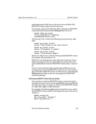 Sybase SQL Server Release 11.0.x                                              IDENTITY Columns



                       performing inserts, SQL Server will reserve the next block of 20
                       IDENTITY column values for the second user.
                       For example, suppose the following table containing an IDENTITY
                       column has been created and the identity grab size is set to 10:
                           create table my_titles
                           (title_idnumeric(5,0)identity,
                           titlevarchar(30)not null)
                       The ﬁrst user, User 1, inserts the following rows into the my_titles
                       table:
                           insert my_titles (title)
                           values ("The Trauma of the Inner Child")
                           insert my_titles (title)
                           values ("A Farewell to Angst")
                           insert my_titles (title)
                           values ("Life Without Anger")
                       SQL Server allows User 1 a block of 10 sequential IDENTITY values,
                       for example, title_id numbers 1–10.
                       While User 1 is inserting rows to my_titles, the second user, User 2,
                       begins inserting rows into my_titles. SQL Server grants User 2 the
                       next available block of reserved IDENTITY values, that is, values 11–
                       20.
                       If User 1 enters only three titles and then logs off SQL Server, the
                       remaining seven reserved IDENTITY values are lost. The result is a
                       gap in the table’s IDENTITY values. For this reason, avoid setting the
                       identity grab size too high, as this can cause gaps in the IDENTITY
                       column numbering.

                  Referencing an IDENTITY Column with syb_identity
                       Once you have created an IDENTITY column, you do not need to
                       remember its name. You can use the syb_identity keyword, qualiﬁed by
                       the table name where necessary, to reference the IDENTITY column
                       in a select, insert, update, or delete statement.
                       For example, the following update statement ﬁnds the row in which
                       the IDENTITY column equals 1 and changes the name of the store to
                       “Barney’s”:
                           update stores_cal
                           set stor_name = "Barney's"
                           where syb_identity = 1




                       SQL Server Reference Manual                                        5-49
 