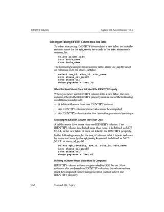 IDENTITY Columns                                                    Sybase SQL Server Release 11.0.x



                   Selecting an Existing IDENTITY Column into a New Table
                       To select an existing IDENTITY column into a new table, include the
                       column name (or the syb_identity keyword) in the select statement’s
                       column_list:
                           select column_list
                           into table_name
                           from table_name
                       The following example creates a new table, stores_cal_pay30, based
                       on columns from the stores_cal table:
                           select row_id, stor_id, stor_name
                           into stores_cal_pay30
                           from stores_cal
                           where payterms = "Net 30"

                       When the New Column Does Not Inherit the IDENTITY Property
                       When you select an IDENTITY column into a new table, the new
                       column inherits the IDENTITY property unless one of the following
                       conditions would result:
                       • A table with more than one IDENTITY column
                       • An IDENTITY column whose value must be computed
                       • An IDENTITY column value that cannot be guaranteed as unique

                       Selecting the IDENTITY Column More Than Once
                       A table cannot have more than one IDENTITY column. If an
                       IDENTITY column is selected more than once, it is deﬁned as NOT
                       NULL in the new table. It does not inherit the IDENTITY property.
                       In the following example, the row_id column, which is selected once
                       by name and once by the syb_identity keyword, is deﬁned as NOT
                       NULL in stores_cal_pay60:
                           select syb_identity, row_id, stor_id, stor_name
                           into stores_cal_pay60
                           from stores_cal
                           where payterms = “Net 60”

                       Deﬁning a Column Whose Value Must Be Computed
                       IDENTITY column values are generated by SQL Server. New
                       columns that are based on IDENTITY columns, but whose values
                       must be computed rather than generated, cannot inherit the
                       IDENTITY property.



5-50                   Transact-SQL Topics
 