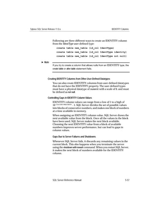 Sybase SQL Server Release 11.0.x                                                IDENTITY Columns



                       Following are three different ways to create an IDENTITY column
                       from the IdentType user-deﬁned type:
                           create table new_table (id_col IdentType)
                           create table new_table (id_col IdentType identity)
                           create table new_table (id_col IdentType not null)

           ® Note
                       If you try to create a column that allows nulls from an IDENTITY type, the
                       create table or alter table statement fails.



                  Creating IDENTITY Columns from Other User-Deﬁned Datatypes
                       You can also create IDENTITY columns from user-deﬁned datatypes
                       that do not have the IDENTITY property. The user-deﬁned types
                       must have a physical datatype of numeric with a scale of 0, and must
                       be deﬁned as not null.

                  Controlling Gaps in IDENTITY Column Values
                       IDENTITY column values can range from a low of 1 to a high of
                       10 COLUMN PRECISION - 1. SQL Server divides the set of possible values
                       into blocks of consecutive numbers, and makes one block of numbers
                       at a time available in memory.
                       When assigning an IDENTITY column value, SQL Server draws the
                       next available value from the block. Once all the values in the block
                       have been used, SQL Server makes the next block available.
                       Choosing the next IDENTITY value from a block of available
                       numbers improves server performance, but can lead to gaps in
                       column values.

                       Gaps Due to Server Failures and Shutdowns
                       Whenever SQL Server fails, it discards any remaining values in the
                       current block. This also happens when you terminate the server
                       using the shutdown with nowait command. When you restart SQL Server,
                       it makes the next block of numbers available for the IDENTITY
                       column.




                       SQL Server Reference Manual                                           5-57
 