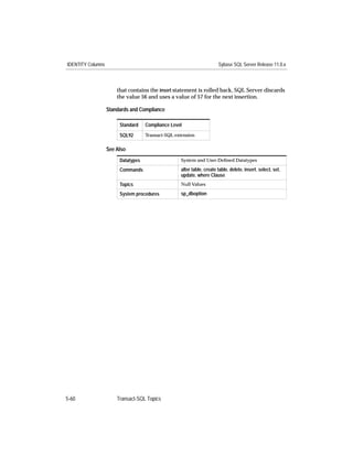 IDENTITY Columns                                                       Sybase SQL Server Release 11.0.x



                       that contains the insert statement is rolled back, SQL Server discards
                       the value 56 and uses a value of 57 for the next insertion.

                   Standards and Compliance

                        Standard    Compliance Level
                        SQL92       Transact-SQL extension


                   See Also
                        Datatypes                  System and User-Deﬁned Datatypes

                        Commands                   alter table, create table, delete, insert, select, set,
                                                   update, where Clause
                        Topics                     Null Values

                        System procedures          sp_dboption




5-60                   Transact-SQL Topics
 