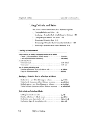 Using Defaults and Rules                                                                          Sybase SQL Server Release 11.0.x




                        Using Defaults and Rules
                               This section contains information about the following tasks:
                               • Creating Defaults and Rules 1-38
                               • Specifying a Default or Rule for a Datatype or Column 1-38
                               • Getting Help on Defaults and Rules 1-38
                               • Renaming a Default or Rule 1-39
                               • Remapping a Default or Rule from an Earlier Release 1-39
                               • Removing a Default or Rule from a Database 1-39


Creating Defaults and Rules

Choose a name for the default or rule (delimited identifiers are not allowed)
    Choose a valid name for the default or rule . . . . . . . . . . . . . . . . . Identiﬁers
    Check a potential name for validity . . . . . . . . . . . . . . . . . . . . . . . . valid_name()
Create the default or rule
    Create a default . . . . . . . . . . . . . . . . . . . . . . . . . . . . . . . . . . . . . . . . . create default
    Create a rule . . . . . . . . . . . . . . . . . . . . . . . . . . . . . . . . . . . . . . . . . . . create rule
Store the definition of the default or rule
    Print the deﬁnition of the new default or rule. . . . . . . . . . . . . . . . sp_helptext
    Copy the deﬁnition to a ﬁle . . . . . . . . . . . . . . . . . . . . . . . . . . . . . . . . . . defncopy


Specifying a Default or Rule for a Datatype or Column
    Bind a rule to a user-deﬁned datatype or column . . . . . . . . . . . . sp_bindrule
    Unbind a rule from a user-deﬁned datatype or column . . . . . . . sp_unbindrule
    Bind a default to a user-deﬁned datatype or column. . . . . . . . . . sp_bindefault
    Unbind a default from a user-deﬁned datatype or column . . . . sp_unbindefault


Getting Help on Defaults and Rules
    Get help on defaults and rules. . . . . . . . . . . . . . . . . . . . . . . . . . . . . sp_help
    Print the deﬁnition of a default or rule. . . . . . . . . . . . . . . . . . . . . . sp_helptext
    Find out the name of a default or rule . . . . . . . . . . . . . . . . . . . . . . object_name()
    Find out the object ID of a default or rule . . . . . . . . . . . . . . . . . . . object_id()




1-38                           SQL Server Roadmap
 