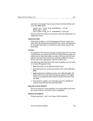 Sybase SQL Server Release 11.0.x                                                        Joins



                       outer join. For example, if you want to ﬁnd out which title has sold
                       more than 4000 copies:
                           select qty, title from salesdetail, titles
                           where qty > 4000
                           and titles.title_id *= salesdetail.title_id
                       However, the inner table in an outer join cannot also participate in a
                       regular join clause.

                  Comparison of Nulls
                       Null values in tables or views being joined will never match each
                       other. Since bit columns do not permit NULLs, a value of 0 appears in
                       an outer join when there is no match for a bit column that is in the
                       inner table.

                  Join Views
                       If you deﬁne a view with an outer join, and then query the view with
                       a qualiﬁcation on a column from the inner table of the outer join, the
                       results may be other than what you expect. All rows from the inner
                       table are returned. Rows that do not meet the qualiﬁcation show a
                       NULL value in the appropriate columns of those rows.
                       The following rules determine what types of updates you can make
                       to columns through join views:
                       • delete statements are not allowed on join views.
                       • insert statements are not allowed on join views created with check
                           option.
                       • update statements are allowed on join views with check option. The
                         update fails if any of the affected columns appears in the where
                         clause, in an expression that includes columns from more than
                         one table.
                       • If you insert or update a row through a join view, all affected
                         columns must belong to the same base table.

                  Using Joins in Cursor Deﬁnitions
                       If you use a join in a cursor deﬁnition, you cannot delete rows from
                       the cursor result set, even if the cursor is updatable.

                  Standards and Compliance
                       The join operators *= and =* are Transact-SQL extensions.




                       SQL Server Reference Manual                                         5-65
 