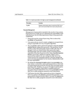 Login Management                                                   Sybase SQL Server Release 11.0.x



                      Table 5-12: System procedures for login account management (continued)

                        Procedure              Function
                        sp_who                 Displays information about a particular SQL Server
                                               user or all current SQL Server users and processes.


                   Password Management
                      Management of passwords is essential to the security of any system.
                      Password secrecy in SQL Server is ultimately the responsibility of the
                      individual user, but the following features help to keep passwords
                      conﬁdential:
                      • Passwords must be at least 6 bytes long. This is enforced by
                        sp_addlogin and sp_password.
                      • User passwords are stored in master..syslogins in encrypted form,
                        using an exportable one-way encryption algorithm.
                      • You can globally enforce password expiration using the password
                        expiration interval conﬁguration parameter. This parameter sets the
                        number of days that passwords remain in effect after they are
                        changed. Users are warned before their passwords expire.
                        Warnings begin when the number of days remaining before
                        expiration is less than 25 percent of the value of password expiration
                        interval or seven days, whichever is greater. When a user’s
                        password has expired, the user can log into SQL Server but
                        cannot execute any commands until he or she has changed the
                        password using sp_password. See the Security Administration Guide
                        for more information.
                      • By setting the net password encryption option to sp_serveroption, you
                        may choose to send either unencrypted passwords or client-side
                        encrypted passwords across the network when executing remote
                        procedure calls. Similarly, you can use the isql encryption option
                        (-X for UNIX, /encrypt for OpenVMS) to establish password
                        encryption between isql and the server. See sp_serveroption and the
                        SQL Server utility programs manual for more information.
                      • If all System Security Ofﬁcer passwords are lost or forgotten,
                        there is an option to the dataserver command that generates a new
                        password for a System Security Ofﬁcer’s account. See dataserver in
                        the SQL Server utility programs manual for more information.




5-68                  Transact-SQL Topics
 