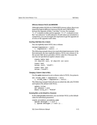Sybase SQL Server Release 11.0.x                                                      Null Values



                       Difference Between FALSE and UNKNOWN
                       Although neither FALSE nor UNKNOWN returns values, there is an
                       important logical difference between FALSE and UNKNOWN,
                       because the opposite of false (“not false”) is true. For example,
                       “1 = 2” evaluates to false and its opposite, “1 != 2”, evaluates to true.
                       But “not unknown” is still unknown. If null values are included in a
                       comparison, you can not negate the expression to get the opposite set
                       of rows or the opposite truth value.

                  Inserting a Null Value into a Column
                       You can explicitly insert NULL into a column:
                       values({expression | null}
                          [, {expression | null}]...)
                       The following example shows two equivalent insert statements. In the
                       ﬁrst statement, the user explicitly inserts a NULL into column t1. In
                       the second, SQL Server provides a NULL value for t1 because the
                       user has not speciﬁed an explicit column value:
                           create table test
                           (t1 char(10) null, t2 char(10) not null)
                           insert test
                           values (null, "stuff")
                           insert test (t2)
                           values ("stuff")

                  Changing a Column’s Value to NULL
                       Use the update statement to set a column value to NULL. Its syntax is:
                       set column_name = {expression | null}
                          [, column_name = {expression | null}]...
                       The following example ﬁnds all rows in which the title_id is TC3218
                       and replaces the advance with NULL:
                           update titles
                           set advance = null
                           where title_id = "TC3218"

                  Declaring NULL as the Default for a Parameter
                       In the create procedure statement, you can declare NULL as the default
                       value for individual parameters:
                       create procedure procedure_name
                          @param datatype [ = null ]
                          [, @param datatype [ = null ]]...



                       SQL Server Reference Manual                                          5-73
 