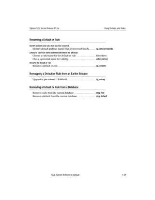 Sybase SQL Server Release 11.0.x                                                                    Using Defaults and Rules




Renaming a Default or Rule

Identify defaults and rules that must be renamed
   Identify default and rule names that are reserved words . . . . . . sp_checkreswords
Choose a valid rule name (delimited identifiers not allowed)
   Choose a valid name for the default or rule . . . . . . . . . . . . . . . . . Identiﬁers
   Check a potential name for validity . . . . . . . . . . . . . . . . . . . . . . . . valid_name()
Rename the default or rule
   Rename a default or rule . . . . . . . . . . . . . . . . . . . . . . . . . . . . . . . . . sp_rename


Remapping a Default or Rule from an Earlier Release
   Upgrade a pre-release 11.0 default . . . . . . . . . . . . . . . . . . . . . . . . . sp_remap


Removing a Default or Rule from a Database
   Remove a rule from the current database . . . . . . . . . . . . . . . . . . . drop rule
   Remove a default from the current database . . . . . . . . . . . . . . . . . . drop default




                             SQL Server Reference Manual                                                                1-39
 