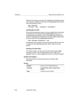 Parameters                                                      Sybase SQL Server Release 11.0.x



                 When the procedure is executed, the @tabname and @colname values
                 can be given in a different order from the create procedure statement if
                 they are speciﬁed by name:
                    exec showtype
                    @colname = qty , @tabname = salesdetail

                 Specifying Values by Order
                 If you omit the parameter names, you must supply them in the order
                 in which they were deﬁned in the create procedure statement. Use
                 commas between parameter values. In the following example, the
                 values for @tabname and @colname are speciﬁed without names but in
                 the same order as in the create procedure statement:
                    exec showtype salesdetail, qty
                 If a parameter has a default, you do not need to specify its value. Use
                 a comma for each optional parameter whose value you do not
                 specify.

                 Returning an Execution Status
                 Use @return_status = to return an execution status to the calling
                 procedure or batch. The execution status can be a SQL Server-
                 supplied value or a value supplied by the user in a return command.

             Standards and Compliance
                 Stored procedures and their parameters are Transact-SQL
                 extensions.

             See Also
                  Datatypes                   System and User-Deﬁned Datatypes

                  Commands                    create procedure, declare, drop procedure,
                                              execute
                  Topics                      Variables (Local and Global)




5-80             Transact-SQL Topics
 