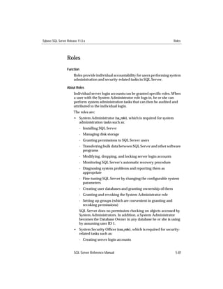 Sybase SQL Server Release 11.0.x                                                       Roles




                  Roles
                  Function
                       Roles provide individual accountability for users performing system
                       administration and security-related tasks in SQL Server.

                  About Roles
                       Individual server login accounts can be granted speciﬁc roles. When
                       a user with the System Administrator role logs in, he or she can
                       perform system administration tasks that can then be audited and
                       attributed to the individual login.
                       The roles are:
                       • System Administrator (sa_role), which is required for system
                         administration tasks such as:
                           - Installing SQL Server
                           - Managing disk storage
                           - Granting permissions to SQL Server users
                           - Transferring bulk data between SQL Server and other software
                             programs
                           - Modifying, dropping, and locking server login accounts
                           - Monitoring SQL Server’s automatic recovery procedure
                           - Diagnosing system problems and reporting them as
                             appropriate
                           - Fine-tuning SQL Server by changing the conﬁgurable system
                             parameters
                           - Creating user databases and granting ownership of them
                           - Granting and revoking the System Administrator role
                           - Setting up groups (which are convenient in granting and
                             revoking permissions)
                           SQL Server does no permission checking on objects accessed by
                           System Administrators. In addition, a System Administrator
                           becomes the Database Owner in any database he or she is using
                           by assuming user ID 1.
                       • System Security Ofﬁcer (sso_role), which is required for security-
                         related tasks such as:
                           - Creating server login accounts


                       SQL Server Reference Manual                                      5-81
 