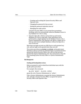 Roles                                                 Sybase SQL Server Release 11.0.x



               - Granting and revoking the System Security Ofﬁcer and
                 Operator roles
               - Changing the password of any account
               - Setting the password expiration interval
               - Managing the audit system
               A System Security Ofﬁcer is not exempt from permission
               checking, and is not automatically treated as Database Owner in
               any database he or she is using.
            • Operator (oper_role), which is used to back up and restore
              databases on a server-wide basis. These operations can be
              performed in a single database by the Database Owner or by a
              System Administrator. The Operator role allows a single user to
              back up and restore multiple databases without having to be a
              user in each one.
            More than one login account on a SQL Server can be granted any
            role, and one login can be granted more than one role.
            The system procedures sp_droplogin, sp_locklogin, and sp_role ensure
            that there is always at least one unlocked login account that has been
            granted the System Security Ofﬁcer role, and one that has been
            granted the System Administrator role. You cannot lock or drop the
            last remaining System Security Ofﬁcer or System Administrator
            login.

        Role Management

            Granting and Revoking Roles to Users
            Roles are granted to and revoked from individual users with the
            sp_role system procedure.
            For example, this command:
               sp_role "grant", sa_role, arthur
            grants the role of System Administrator to “arthur”.
            Only a System Administrator can grant the System Administrator
            role, and only a System Security Ofﬁcer can grant the System
            Security Ofﬁcer and Operator roles.




5-82        Transact-SQL Topics
 