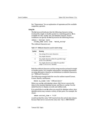 Search Conditions                                                          Sybase SQL Server Release 11.0.x



                        See “Expressions” for an explanation of expression and the available
                        comparison_operators.

                    Using like
                        The like keyword indicates that the following character string
                        (enclosed by single or double quotes) is a matching pattern. like is
                        available for char, varchar, text, and datetime columns. Search
                        conditions can specify the like keyword in the following format:
                        {where | having} [not]
                           column_name [not] like               "match_string"
                        The wildcard characters are:

                        Table 5-17: Wildcard characters used in match strings

                          Symbol      Meaning
                                 %    Any string of 0 or more characters
                                 _    Any single character
                                 []   Any single character within the speciﬁed range
                                      ([a-f]) or set ([abcdef])
                             [^]      Any single character not within the speciﬁed
                                      range ([^a-f]) or set ([^abcdef])


                        Both the wildcard character and the string must be enclosed in single
                        or double quotes. For complete information, including information
                        on using alternative character set deﬁnitions in wildcard characters,
                        see “Wildcard Characters.”
                        The following example ﬁnds the rows for authors named Carson,
                        Carsen, Karsen, and Karson.
                            where au_lname like "[CK]ars[eo]n"
                        When you use like with datetime values, SQL Server converts the
                        dates to the standard datetime format, and then to varchar. Use the
                        convert function to display seconds and milliseconds.
                        It is a good idea to use like when you search for datetime values, since
                        datetime entries may contain a variety of date parts. For example, the
                        clause:
                             where arrival_time = ‘9:20’
                        would not ﬁnd the value ‘9:20’ inserted into the arrival_time column,
                        because SQL Server converts the entry into “Jan 1, 1900 9:20AM.”




5-88                    Transact-SQL Topics
 