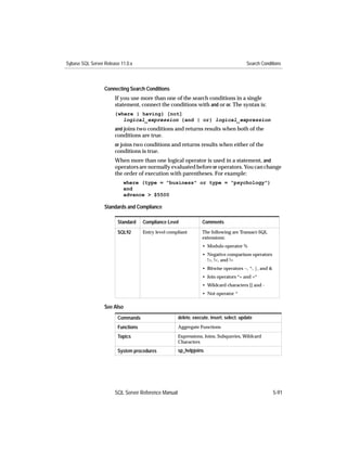 Sybase SQL Server Release 11.0.x                                                         Search Conditions



                  Connecting Search Conditions
                       If you use more than one of the search conditions in a single
                       statement, connect the conditions with and or or. The syntax is:
                       {where | having} [not]
                          logical_expression {and | or} logical_expression
                       and joins two conditions and returns results when both of the
                       conditions are true.
                       or joins two conditions and returns results when either of the
                       conditions is true.
                       When more than one logical operator is used in a statement, and
                       operators are normally evaluated before or operators. You can change
                       the order of execution with parentheses. For example:
                           where (type = "business" or type = "psychology")
                           and
                           advance > $5500

                  Standards and Compliance

                        Standard    Compliance Level             Comments

                        SQL92       Entry level compliant        The following are Transact-SQL
                                                                 extensions:
                                                                 • Modulo operator %
                                                                 • Negative comparison operators
                                                                   !>, !<, and !=
                                                                 • Bitwise operators ~, ^, |, and &
                                                                 • Join operators *= and =*
                                                                 • Wildcard characters [] and -
                                                                 • Not operator ^

                  See Also
                        Commands                     delete, execute, insert, select, update
                        Functions                    Aggregate Functions

                        Topics                       Expressions, Joins, Subqueries, Wildcard
                                                     Characters
                        System procedures            sp_helpjoins




                       SQL Server Reference Manual                                                    5-91
 