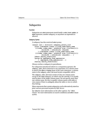 Subqueries                                                    Sybase SQL Server Release 11.0.x




             Subqueries
             Function
                 Subqueries are select statements nested inside a select, insert, update, or
                 delete statement, another subquery, or anywhere an expression is
                 allowed.

             Subquery Syntax
                 A subquery has this restricted select syntax:
                 (select [all | distinct] subquery_select_list
                    [from [[database.]owner.]{{view_name|table_name
                     [({index index_name | prefetch size |[lru|mru]})]}
                            [holdlock | noholdlock] [shared]
                        [,[[database.]owner.]{view_name|table_name
                     [({index index_name | prefetch size |[lru|mru]})]}
                            [holdlock | noholdlock] [shared]]... ]
                    [where search_conditions]
                    [group by aggregate_free_expression
                        [, aggregate_free_expression]...]
                    [having search_conditions])
                 Always enclose a subquery in parentheses.
                 For subqueries introduced with in or a comparison operator, the
                 subquery_select_list is restricted to one expression. If a column name
                 is used in the where or having clause of the outer statement, a column
                 name in the subquery_select_list must be join compatible with it.
                 The subquery_select_list must consist of only one column name,
                 except in the exists subquery, in which case the asterisk (*) is usually
                 used in place of the single column name. Do not specify more than
                 one column name. Be sure to qualify column names with table or
                 view names if there is ambiguity about the table or view to which
                 they belong.
                 Many statements that contain subqueries can be alternatively stated as
                 joins, and are processed as joins by SQL Server.
                 See select for more information on the other options. See “where
                 Clause” for more information on search conditions and where clause
                 syntax.




5-92             Transact-SQL Topics
 