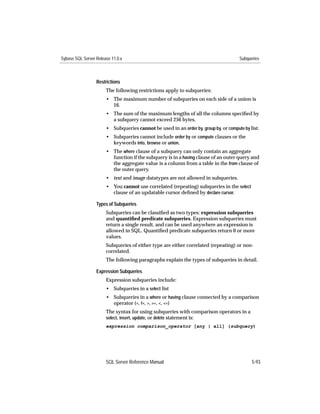 Sybase SQL Server Release 11.0.x                                                      Subqueries



                  Restrictions
                       The following restrictions apply to subqueries:
                       • The maximum number of subqueries on each side of a union is
                         16.
                       • The sum of the maximum lengths of all the columns speciﬁed by
                         a subquery cannot exceed 256 bytes.
                       • Subqueries cannot be used in an order by, group by, or compute by list.
                       • Subqueries cannot include order by or compute clauses or the
                         keywords into, browse or union.
                       • The where clause of a subquery can only contain an aggregate
                         function if the subquery is in a having clause of an outer query and
                         the aggregate value is a column from a table in the from clause of
                         the outer query.
                       • text and image datatypes are not allowed in subqueries.
                       • You cannot use correlated (repeating) subqueries in the select
                         clause of an updatable cursor deﬁned by declare cursor.

                  Types of Subqueries
                       Subqueries can be classiﬁed as two types: expression subqueries
                       and quantiﬁed predicate subqueries. Expression subqueries must
                       return a single result, and can be used anywhere an expression is
                       allowed in SQL. Quantiﬁed predicate subqueries return 0 or more
                       values.
                       Subqueries of either type are either correlated (repeating) or non-
                       correlated.
                       The following paragraphs explain the types of subqueries in detail.

                  Expression Subqueries
                       Expression subqueries include:
                       • Subqueries in a select list
                       • Subqueries in a where or having clause connected by a comparison
                         operator (=, !=, >, >=, <, <=)
                       The syntax for using subqueries with comparison operators in a
                       select, insert, update, or delete statement is:
                       expression comparison_operator [any | all] (subquery)




                       SQL Server Reference Manual                                          5-93
 