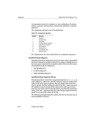 Subqueries                                                   Sybase SQL Server Release 11.0.x



                 An expression consists of a subquery or any combination of column
                 names, constants, and functions connected by arithmetic or bitwise
                 operators.
                 The comparison_operator is one of the following:
                 Table 5-18: Comparison operators

                  Symbol     Meaning
                   =         Equal to
                   >         Greater than
                   <         Less than
                   >=        Greater than or equal to
                   <=        Less than or equal to
                   !=        Not equal to
                   <>        Not equal to
                   !>        Not greater than
                   !<        Not less than

                 See “Expressions” for more information on comparison operators.

             Quantiﬁed Predicate Subqueries
                 Quantiﬁed predicate subqueries return 0 or more values. Quantiﬁed
                 predicate subqueries include subqueries in a where or having clause of
                 an outer query connected by in, any, all, or exists. There are three types
                 of quantiﬁed predicate subqueries:
                 • any/all subqueries
                 • in/not in subqueries
                 • exists/not exists subqueries

                 Quantiﬁed Predicate Subqueries with any
                 The any keyword is used with a comparison operator (=, !=, >, >=, <, <=)
                 and a subquery. > any is true (and the subquery returns results) if the
                 value in the outer query is greater than any single value in the list
                 (that is, greater than the minimum value in the list). < any is true (and
                 the subquery returns results) if the value in the outer query is less
                 than any one of the values in the list (that is, less than the maximum
                 value in the list). = any means that the value being compared must be
                 equal to any one of the values in the list.
                 The following example ﬁnds the authors that live in the same city as
                 some publisher is located:




5-94             Transact-SQL Topics
 