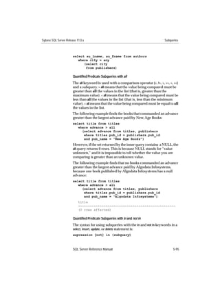 Sybase SQL Server Release 11.0.x                                                     Subqueries



                       select au_lname, au_fname from authors
                          where city = any
                             (select city
                              from publishers)

                       Quantiﬁed Predicate Subqueries with all
                       The all keyword is used with a comparison operator (=, !=, >, >=, <, <=)
                       and a subquery. > all means that the value being compared must be
                       greater than all the values in the list (that is, greater than the
                       maximum value). < all means that the value being compared must be
                       less than all the values in the list (that is, less than the minimum
                       value). = all means that the value being compared must be equal to all
                       the values in the list.
                       The following example ﬁnds the books that commanded an advance
                       greater than the largest advance paid by New Age Books:
                       select title from titles
                          where advance > all
                            (select advance from titles, publishers
                             where titles.pub_id = publishers.pub_id
                             and pub_name = "New Age Books")
                       However, if the set returned by the inner query contains a NULL, the
                       all query returns 0 rows. This is because NULL stands for “value
                       unknown,” and it is impossible to tell whether the value you are
                       comparing is greater than an unknown value.
                       The following example ﬁnds that no books commanded an advance
                       greater than the largest advance paid by Algodata Infosystems,
                       because one book published by Algodata Infosystems has a null
                       advance:
                       select title from titles
                          where advance > all
                            (select advance from titles, publishers
                             where titles.pub_id = publishers.pub_id
                             and pub_name = "Algodata Infosystems")
                           title
                           --------------------------------------------------
                           (0 rows affected)

                       Quantiﬁed Predicate Subqueries with in and not in
                       The syntax for using subqueries with the in and not in keywords in a
                       select, insert, update, or delete statement is:
                       expression [not] in (subquery)



                       SQL Server Reference Manual                                         5-95
 