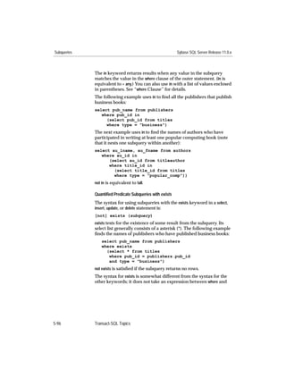 Subqueries                                                Sybase SQL Server Release 11.0.x



             The in keyword returns results when any value in the subquery
             matches the value in the where clause of the outer statement. (in is
             equivalent to = any.) You can also use in with a list of values enclosed
             in parentheses. See “where Clause” for details.
             The following example uses in to ﬁnd all the publishers that publish
             business books:
             select pub_name from publishers
                where pub_id in
                  (select pub_id from titles
                  where type = "business")
             The next example uses in to ﬁnd the names of authors who have
             participated in writing at least one popular computing book (note
             that it nests one subquery within another):
             select au_lname, au_fname from authors
                where au_id in
                   (select au_id from titleauthor
                   where title_id in
                     (select title_id from titles
                     where type = "popular_comp"))
             not in is equivalent to !all.

             Quantiﬁed Predicate Subqueries with exists
             The syntax for using subqueries with the exists keyword in a select,
             insert, update, or delete statement is:
             [not] exists (subquery)
             exists tests for the existence of some result from the subquery. Its
             select list generally consists of a asterisk (*). The following example
             ﬁnds the names of publishers who have published business books:
                 select pub_name from publishers
                 where exists
                   (select * from titles
                    where pub_id = publishers.pub_id
                    and type = "business")
             not exists is satisﬁed if the subquery returns no rows.
             The syntax for exists is somewhat different from the syntax for the
             other keywords; it does not take an expression between where and




5-96         Transact-SQL Topics
 