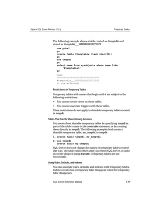 Sybase SQL Server Release 11.0.x                                               Temporary Tables



                       The following example shows a table created as #temptable and
                       stored as #temptable___00000050010721973:
                           use pubs2
                           go
                           create table #temptable (task char(30))
                           go
                           use tempdb
                           go
                           select name from sysobjects where name like
                               ‘#temptable%’
                           go
                           name
                           ------------------------------
                           #temptable___00000050010721973
                           (1 row affected)

                       Restrictions on Temporary Tables
                       Temporary tables with names that begin with # are subject to the
                       following restrictions:
                       • You cannot create views on these tables.
                       • You cannot associate triggers with these tables.
                       These restrictions do not apply to sharable temporary tables created
                       in tempdb.

                  Tables That Can Be Shared Among Sessions
                       You create these sharable temporary tables by specifying tempdb as
                       part of the table’s name in the create table statement, or by creating
                       them directly in tempdb. The following examples both create a
                       sharable temporary table, my_temptbl, in tempdb:
                       1. create table tempdb..my_temptbl
                       2. use tempdb
                          create table my_temptbl
                       SQL Server does not change the names of temporary tables created
                       this way. The table exists either until you reboot SQL Server, or until
                       its owner drops it using drop table. Temporary tables are not
                       recoverable.

                  Using Rules, Defaults, and Indexes
                       You can associate rules, defaults and indexes with temporary tables.
                       Indexes created on a temporary table disappear when the temporary
                       table disappears.


                       SQL Server Reference Manual                                         5-99
 