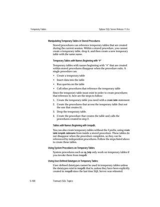 Temporary Tables                                                     Sybase SQL Server Release 11.0.x



                   Manipulating Temporary Tables in Stored Procedures
                       Stored procedures can reference temporary tables that are created
                       during the current session. Within a stored procedure, you cannot
                       create a temporary table, drop it, and then create a new temporary
                       table with the same name.

                       Temporary Tables with Names Beginning with “#”
                       Temporary tables with names beginning with “#” that are created
                       within stored procedures disappear when the procedure exits. A
                       single procedure can:
                       • Create a temporary table
                       • Insert data into the table
                       • Run queries on the table
                       • Call other procedures that reference the temporary table
                       Since the temporary table must exist in order to create procedures
                       that reference it, here are the steps to follow:
                       1. Create the temporary table you need with a create table statement.
                       2. Create the procedures that access the temporary table (but not
                          the one that creates it).
                       3. Drop the temporary table.
                       4. Create the procedure that creates the table and calls the
                          procedures created in step 2.

                       Tables with Names Beginning with tempdb..
                       You can also create temporary tables without the # preﬁx, using create
                       table tempdb..tablename from inside a stored procedure. These tables do
                       not disappear when the procedure completes, so they can be
                       referenced by independent procedures. Follow the steps listed above
                       to create these tables.

                   Using System Procedures on Temporary Tables
                       System procedures such as sp_help only work on temporary tables if
                       you invoke them from tempdb.

                   Using User-Deﬁned Datatypes in Temporary Tables
                       User-deﬁned datatypes cannot be used in temporary tables unless
                       the datatypes exist in tempdb; that is, unless they have been explicitly
                       created in tempdb since the last time SQL Server was rebooted.


5-100                  Transact-SQL Topics
 