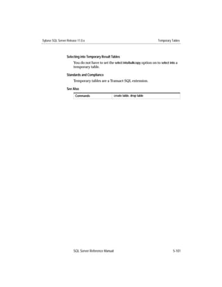 Sybase SQL Server Release 11.0.x                                                   Temporary Tables



                  Selecting into Temporary Result Tables
                       You do not have to set the select into/bulkcopy option on to select into a
                       temporary table.

                  Standards and Compliance
                       Temporary tables are a Transact-SQL extension.

                  See Also
                        Commands                     create table, drop table




                       SQL Server Reference Manual                                            5-101
 