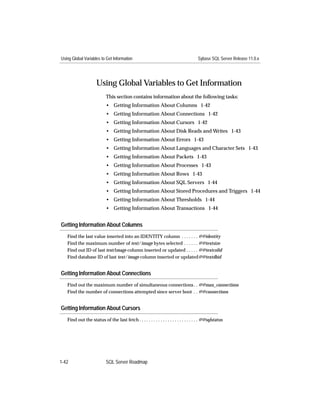 Using Global Variables to Get Information                                             Sybase SQL Server Release 11.0.x




                     Using Global Variables to Get Information
                           This section contains information about the following tasks:
                           • Getting Information About Columns 1-42
                           • Getting Information About Connections 1-42
                           • Getting Information About Cursors 1-42
                           • Getting Information About Disk Reads and Writes 1-43
                           • Getting Information About Errors 1-43
                           • Getting Information About Languages and Character Sets 1-43
                           • Getting Information About Packets 1-43
                           • Getting Information About Processes 1-43
                           • Getting Information About Rows 1-43
                           • Getting Information About SQL Servers 1-44
                           • Getting Information About Stored Procedures and Triggers 1-44
                           • Getting Information About Thresholds 1-44
                           • Getting Information About Transactions 1-44


Getting Information About Columns
   Find the last value inserted into an IDENTITY column . . . . . . . @@identity
   Find the maximum number of text/image bytes selected . . . . . . @@textsize
   Find out ID of last text/image column inserted or updated . . . . . @@textcolid
   Find database ID of last text/image column inserted or updated@@textdbid


Getting Information About Connections
   Find out the maximum number of simultaneous connections . . @@max_connections
   Find the number of connections attempted since server boot . . @@connections


Getting Information About Cursors
   Find out the status of the last fetch . . . . . . . . . . . . . . . . . . . . . . . . . @@sqlstatus




1-42                       SQL Server Roadmap
 