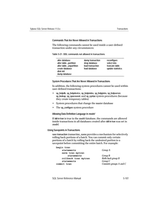 Sybase SQL Server Release 11.0.x                                                          Transactions



                       Commands That Are Never Allowed in Transactions
                       The following commands cannot be used inside a user-deﬁned
                       transaction under any circumstances:

                       Table 5-21: DDL commands not allowed in transactions

                            alter database              dump transaction       reconﬁgure
                            alter table...partition     drop database          select into
                            alter table...unpartition   load transaction       truncate table
                            create database             load database          update statistics
                            disk init
                            dump database


                       System Procedures That Are Never Allowed in Transactions
                       In addition, the following system procedures cannot be used within
                       user-deﬁned transactions:
                       • sp_helpdb, sp_helpdevice, sp_helpindex, sp_helpjoins, sp_helpserver,
                         sp_lookup, sp_spaceused, and sp_syntax system procedures (because
                         they create temporary tables)
                       • System procedures that change the master database
                       • The sp_conﬁgure system procedure

                       Allowing Data Deﬁnition Language in model
                       If ddl in tran is true in the model database, the commands are allowed
                       inside transactions in all databases created after ddl in tran was set in
                       model.

                  Using Savepoints in Transactions
                       save transaction transaction_name provides a mechanism for selectively
                       rolling back portions of a batch. You can commit only certain
                       portions of a batch by rolling back the undesired portion to a
                       savepoint before committing the entire batch. For example:
                           begin tran
                               statements                                  Group A
                               save tran mytran
                                   statements                              Group B
                               rollback tran mytran                        Rolls back group B
                               statements                                  Group C
                           commit tran                                     Commits groups A and C




                       SQL Server Reference Manual                                                 5-107
 