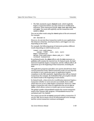 Sybase SQL Server Release 11.0.x                                                       Transactions



                       • The SQL standards require chained mode, which implicitly
                         begins a transaction before any data retrieval or modiﬁcation
                         statement. These statements include: delete, insert, open, fetch, select,
                         and update. You must still explicitly end the transaction with
                         commit or rollback.
                       You can set either mode using the chained option of the set command.
                       For example:
                           set chained on
                       However, do not mix these transaction modes in your applications.
                       The behavior of batches, stored procedures, and triggers can vary
                       depending on the mode.
                       For example, the following group of statements produce different
                       results depending on which mode you use:
                           insert into publishers
                               values ('9999', null, null, null)
                           begin transaction
                           delete from publishers where pub_id = ‘9999’
                           rollback transaction
                       In unchained mode, the rollback affects only the delete statement, so
                       publishers still contains the inserted row. In chained mode, the insert
                       statement implicitly begins a transaction, and the rollback affects all
                       statements up to the beginning of that transaction, including the
                       insert.
                       All application programs and adhoc user queries should know their
                       current transaction mode. Which transaction mode you use depends
                       on whether or not a particular query or application requires
                       compliance to the SQL standards. Applications that will use chained
                       transactions (for example, the Embedded-SQL precompiler) should
                       set chained mode at the beginning of each session.
                       In chained mode, a data retrieval or modiﬁcation statement begins a
                       transaction whether or not it executes successfully. Even a select
                       which does not access a table begins a transaction. However, a fetch
                       begins a transaction only when an application has not set close on
                       endtran, which allows cursors to remain open across transactions.
                       The global variable @@tranchained contains the current transaction
                       mode of the Transact-SQL program. @@tranchained returns 0 for
                       unchained and 1 for chained.
                       You cannot execute the set chained command within a transaction. If
                       you do, SQL Server issues a level 16 (informational) error message,
                       and the current transaction continues unchanged.



                       SQL Server Reference Manual                                           5-109
 