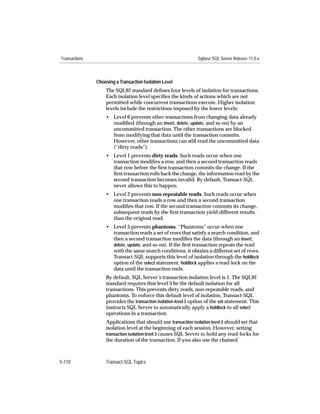 Transactions                                                    Sybase SQL Server Release 11.0.x



               Choosing a Transaction Isolation Level
                   The SQL92 standard deﬁnes four levels of isolation for transactions.
                   Each isolation level speciﬁes the kinds of actions which are not
                   permitted while concurrent transactions execute. Higher isolation
                   levels include the restrictions imposed by the lower levels:
                   • Level 0 prevents other transactions from changing data already
                     modiﬁed (through an insert, delete, update, and so on) by an
                     uncommitted transaction. The other transactions are blocked
                     from modifying that data until the transaction commits.
                     However, other transactions can still read the uncommitted data
                     (“dirty reads”).
                   • Level 1 prevents dirty reads. Such reads occur when one
                     transaction modiﬁes a row, and then a second transaction reads
                     that row before the ﬁrst transaction commits the change. If the
                     ﬁrst transaction rolls back the change, the information read by the
                     second transaction becomes invalid. By default, Transact-SQL
                     never allows this to happen.
                   • Level 2 prevents non-repeatable reads. Such reads occur when
                     one transaction reads a row and then a second transaction
                     modiﬁes that row. If the second transaction commits its change,
                     subsequent reads by the ﬁrst transaction yield different results
                     than the original read.
                   • Level 3 prevents phantoms. “Phantoms” occur when one
                     transaction reads a set of rows that satisfy a search condition, and
                     then a second transaction modiﬁes the data (through an insert,
                     delete, update, and so on). If the ﬁrst transaction repeats the read
                     with the same search conditions, it obtains a different set of rows.
                     Transact-SQL supports this level of isolation through the holdlock
                     option of the select statement. holdlock applies a read-lock on the
                     data until the transaction ends.
                   By default, SQL Server’s transaction isolation level is 1. The SQL92
                   standard requires that level 3 be the default isolation for all
                   transactions. This prevents dirty reads, non-repeatable reads, and
                   phantoms. To enforce this default level of isolation, Transact-SQL
                   provides the transaction isolation level 3 option of the set statement. This
                   instructs SQL Server to automatically apply a holdlock to all select
                   operations in a transaction.
                   Applications that should use transaction isolation level 3 should set that
                   isolation level at the beginning of each session. However, setting
                   transaction isolation level 3 causes SQL Server to hold any read-locks for
                   the duration of the transaction. If you also use the chained



5-110              Transact-SQL Topics
 
