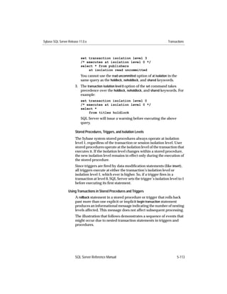 Sybase SQL Server Release 11.0.x                                                      Transactions



                           set transaction isolation level 3
                           /* executes at isolation level 0 */
                           select * from publishers
                               at isolation read uncommitted
                           You cannot use the read uncommitted option of at isolation in the
                           same query as the holdlock, noholdlock, and shared keywords.
                       3. The transaction isolation level 0 option of the set command takes
                          precedence over the holdlock, noholdlock, and shared keywords. For
                          example:
                           set transaction isolation level 0
                           /* executes at isolation level 0 */
                           select *
                               from titles holdlock
                           SQL Server will issue a warning before executing the above
                           query.

                       Stored Procedures, Triggers, and Isolation Levels
                       The Sybase system stored procedures always operate at isolation
                       level 1, regardless of the transaction or session isolation level. User
                       stored procedures operate at the isolation level of the transaction that
                       executes it. If the isolation level changes within a stored procedure,
                       the new isolation level remains in effect only during the execution of
                       the stored procedure.
                       Since triggers are ﬁred by data modiﬁcation statements (like insert),
                       all triggers execute at either the transaction’s isolation level or
                       isolation level 1, which ever is higher. So, if a trigger ﬁres in a
                       transaction at level 0, SQL Server sets the trigger’s isolation level to 1
                       before executing its ﬁrst statement.

                  Using Transactions in Stored Procedures and Triggers
                       A rollback statement in a stored procedure or trigger that rolls back
                       past more than one explicit or implicit begin transaction statement
                       produces an informational message indicating the number of nesting
                       levels affected. This message does not affect subsequent processing.
                       The illustration that follows demonstrates a sequence of events that
                       might occur due to nested transaction statements in triggers and
                       procedures.




                       SQL Server Reference Manual                                             5-113
 