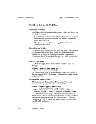 Variables (Local and Global)                                        Sybase SQL Server Release 11.0.x




                    Variables (Local and Global)
                    The Two Kinds of Variables
                         Variables are deﬁned entities that are assigned values. SQL Server has
                         two kinds of variables:
                         • A local variable is deﬁned with a declare statement and assigned
                           an initial value within the statement batch where it is declared
                           with a select statement.
                         • Global variables are SQL Server-supplied variables that have
                           system-supplied values.

                    Where to Use Local Variables
                         Variables can be used nearly anywhere the SQL syntax indicates that
                         an expression can be used, such as char_expr, integer_expression,
                         numeric_expr or ﬂoat_expr. They can be passed as parameters to
                         system procedures. Variables are often used in a batch or procedure
                         as counters for while loops or if...else blocks.

                    Declaring a Local Variable
                         Use the following syntax to declare a local variable’s name and
                         datatype:
                         declare @variable_name datatype
                            [, @variable_name datatype]...
                         The variable name must be preceded by the @ sign and conform to
                         the rules for identiﬁers. The datatype can be any datatype except text,
                         image, or sysname.

                    Assigning a Value to a Local Variable
                         When a variable is declared, it has NULL value. Use a select
                         statement to assign a speciﬁc value to the variable:
                         select @variable_name = expression
                                [ , @variable_name = expression ]...
                            [from clause] [where clause] [group by clause]
                            [having clause] [order by clause] [compute clause]
                         The select statement that assigns values to local variables should
                         return a single value. If it returns more than one value, the variable is
                         assigned the last value returned. If it does not return a value (for
                         example, if no rows are matched in a where clause) the value of the
                         variable is left unchanged.



5-122                    Transact-SQL Topics
 